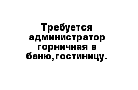  Требуется администратор-горничная в баню,гостиницу.